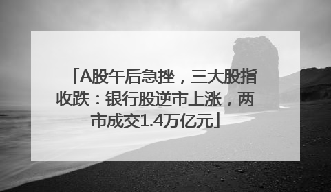 A股午后急挫，三大股指收跌：银行股逆市上涨，两市成交1.4万亿元